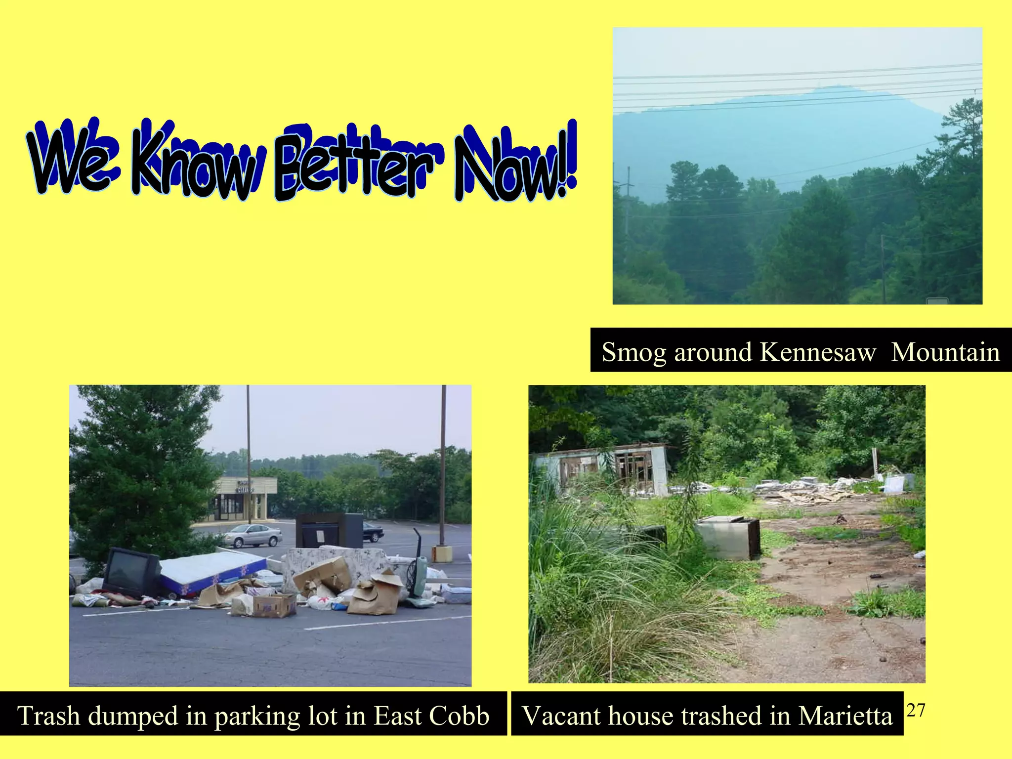 27
Smog around Kennesaw MountainSmog around Kennesaw Mountain
Trash dumped in parking lot in East CobbTrash dumped in parking lot in East Cobb Vacant house trashed in MariettaVacant house trashed in Marietta
 
