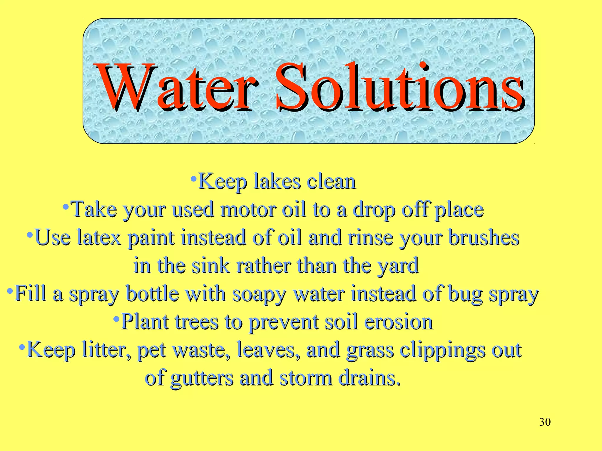 30
•Keep lakes cleanKeep lakes clean
•Take your used motor oil to a drop off placeTake your used motor oil to a drop off place
•Use latex paint instead of oil and rinse your brushesUse latex paint instead of oil and rinse your brushes
in the sink rather than the yardin the sink rather than the yard
•Fill a spray bottle with soapy water instead of bug sprayFill a spray bottle with soapy water instead of bug spray
•Plant trees to prevent soil erosionPlant trees to prevent soil erosion
•Keep litter, pet waste, leaves, and grass clippings outKeep litter, pet waste, leaves, and grass clippings out
of gutters and storm drains.of gutters and storm drains.
Water SolutionsWater Solutions
 