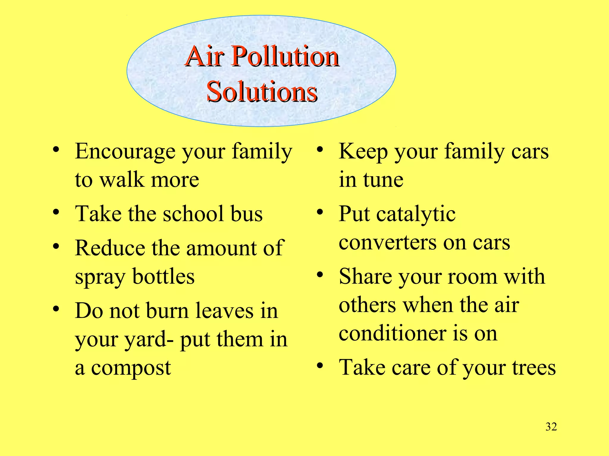 32
Air PollutionAir Pollution
SolutionsSolutions
• Encourage your family
to walk more
• Take the school bus
• Reduce the amount of
spray bottles
• Do not burn leaves in
your yard- put them in
a compost
• Keep your family cars
in tune
• Put catalytic
converters on cars
• Share your room with
others when the air
conditioner is on
• Take care of your trees
 