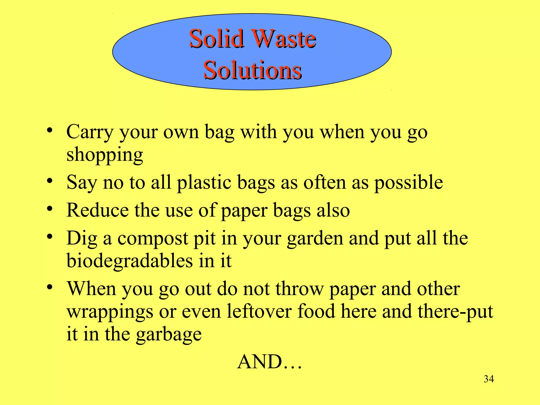34
• Carry your own bag with you when you go
shopping
• Say no to all plastic bags as often as possible
• Reduce the use of paper bags also
• Dig a compost pit in your garden and put all the
biodegradables in it
• When you go out do not throw paper and other
wrappings or even leftover food here and there-put
it in the garbage
AND…
Solid WasteSolid Waste
SolutionsSolutions
 