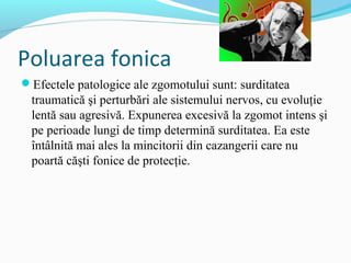 Poluarea fonica
Efectele patologice ale zgomotului sunt: surditatea
traumatică şi perturbări ale sistemului nervos, cu evoluţie
lentă sau agresivă. Expunerea excesivă la zgomot intens şi
pe perioade lungi de timp determină surditatea. Ea este
întâlnită mai ales la mincitorii din cazangerii care nu
poartă căşti fonice de protecţie.
 