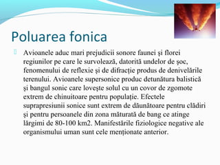 Poluarea fonica
 Avioanele aduc mari prejudicii sonore faunei şi florei
regiunilor pe care le survolează, datorită undelor de şoc,
fenomenului de reflexie şi de difracţie produs de denivelările
terenului. Avioanele supersonice produc detunătura balistică
şi bangul sonic care loveşte solul cu un covor de zgomote
extrem de chinuitoare pentru populaţie. Efectele
suprapresiunii sonice sunt extrem de dăunătoare pentru clădiri
şi pentru persoanele din zona măturată de bang ce atinge
lărgimi de 80-100 km2. Manifestările fiziologice negative ale
organismului uman sunt cele menţionate anterior.
 