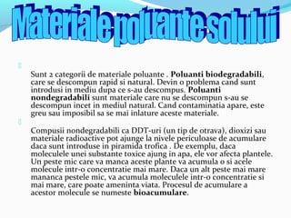 
Sunt 2 categorii de materiale poluante . Poluanti biodegradabili,
care se descompun rapid si natural. Devin o problema cand sunt
introdusi in mediu dupa ce s-au descompus. Poluanti
nondegradabili sunt materiale care nu se descompun s-au se
descompun incet in mediul natural. Cand contaminatia apare, este
greu sau imposibil sa se mai inlature aceste materiale.

Compusii nondegradabili ca DDT-uri (un tip de otrava), dioxizi sau
materiale radioactive pot ajunge la nivele periculoase de acumulare
daca sunt introduse in piramida trofica . De exemplu, daca
moleculele unei substante toxice ajung in apa, ele vor afecta plantele.
Un peste mic care va manca aceste plante va acumula o si acele
molecule intr-o concentratie mai mare. Daca un alt peste mai mare
mananca pestele mic, va acumula moleculele intr-o concentratie si
mai mare, care poate ameninta viata. Procesul de acumulare a
acestor molecule se numeste bioacumulare.
 
