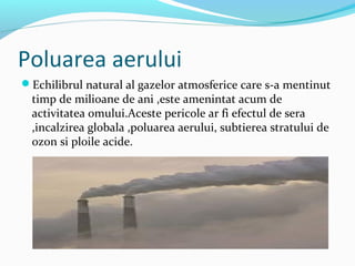 Poluarea aerului
Echilibrul natural al gazelor atmosferice care s-a mentinut
timp de milioane de ani ,este amenintat acum de
activitatea omului.Aceste pericole ar fi efectul de sera
,incalzirea globala ,poluarea aerului, subtierea stratului de
ozon si ploile acide.
 
