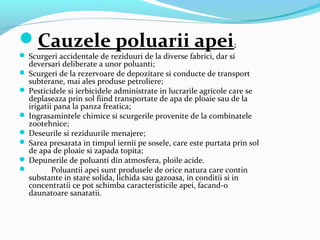 Cauzele poluarii apei:
 Scurgeri accidentale de reziduuri de la diverse fabrici, dar si
deversari deliberate a unor poluanti;
 Scurgeri de la rezervoare de depozitare si conducte de transport
subterane, mai ales produse petroliere;
 Pesticidele si ierbicidele administrate in lucrarile agricole care se
deplaseaza prin sol fiind transportate de apa de ploaie sau de la
irigatii pana la panza freatica;
 Ingrasamintele chimice si scurgerile provenite de la combinatele
zootehnice;
 Deseurile si reziduurile menajere;
 Sarea presarata in timpul iernii pe sosele, care este purtata prin sol
de apa de ploaie si zapada topita;
 Depunerile de poluanti din atmosfera, ploile acide.
 Poluantii apei sunt produsele de orice natura care contin
substante in stare solida, lichida sau gazoasa, in conditii si in
concentratii ce pot schimba caracteristicile apei, facand-o
daunatoare sanatatii.
 