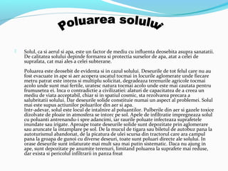  Solul, ca si aerul si apa, este un factor de mediu cu influenta deosebita asupra sanatatii.
De calitatea solului depinde formarea si protectia surselor de apa, atat a celei de
suprafata, cat mai ales a celei subterane.
Poluarea este deosebit de evidenta si in cazul solului. Deseurile de tot felul care nu au
fost evacuate in ape si aer acopera uscatul tocmai in locurile aglomerate unde fiecare
metru patrat este intens si multiplu solicitat, degradeaza terenurile agricole tocmai
acolo unde sunt mai fertile, uratesc natura tocmai acolo unde este mai cautata pentru
frumusetea ei. Inca o contradictie a civilizatiei: alaturi de capacitatea de a creea un
mediu de viata acceptabil, chiar si in spatiul cosmic, sta rezolvarea precara a
salubritatii solului. Dar deseurile solide constituie numai un aspect al problemei. Solul
mai este supus actiunilor poluarilor din aer si apa.
Intr-adevar, solul este locul de intalnire al poluantilor. Pulberile din aer si gazele toxice
dizolvate de ploaie in atmosfera se intorc pe sol. Apele de infiltratie impregneaza solul
cu poluanti antrenandu-i spre adancimi, iar raurile poluate infecteaza suprafetele
inundate sau irigate. Aproape toate deseurile solide sunt depozitate prin aglomerare
sau aruncate la intamplare pe sol. De la mucul de tigara sau biletul de autobuz pana la
autoturismul abandonat, de la picatura de ulei scursa din tractorul care ara campul
pana la groapa de gunoi cu diverse deseuri, toate sunt poluari directe ale solului. In
orase deseurile sunt inlaturate mai mult sau mai putin sistematic. Daca nu ajung in
ape, sunt depozitate pe anumite terenuri, limitand poluarea la suprafete mai reduse,
dar exista si pericolul infiltrarii in panza freat
 