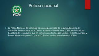 Policía nacional
 La Policía Nacional de Colombia es un cuerpo armado de seguridad pública de
Colombia. Tiene su sede en el Centro Administrativo Nacional (CAN), en la localidad
bogotana de Teusaquillo, que en conjunto con las Fuerzas Militares (Ejército, Armada y
Fuerza Aérea) componen lo que en Colombia se denomina la Fuerza Pública.
 
