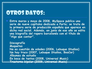 Otros datos: Entre marzo y mayo de 2008, MySpace publica una serie de nueve capítulos dedicada a Porta; se trata de la primera serie de producción española que aparece en dicha red social. Además, en junio de ese año se edita una biografía del rapero barcelonés con el título de "Algo que contar". Discografía Maquetas No es cuestión de edades (2006, Lebuque Studios) No hay truco (2007, Lebuque Studios, BoaCor) Álbumes de estudio En boca de tantos (2008, Universal Music) Trastorno bipolar (2009, Universal Music) 
