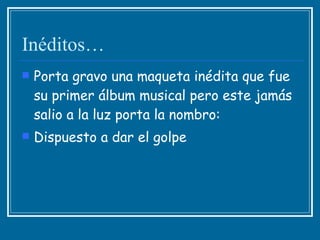 Inéditos… Porta gravo una maqueta inédita que fue su primer álbum musical pero este jamás salio a la luz porta la nombro:  Dispuesto a dar el golpe 