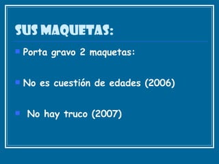 Sus maquetas: Porta gravo 2 maquetas: No es cuestión de edades (2006)  No hay truco (2007)  