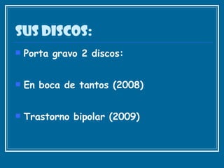 Sus discos: Porta gravo 2 discos: En boca de tantos (2008)  Trastorno bipolar (2009)  