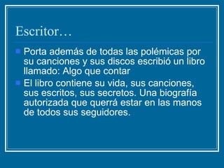 Escritor… Porta además de todas las polémicas por su canciones y sus discos escribió un libro  llamado: Algo que contar El libro contiene su vida, sus canciones, sus escritos, sus secretos. Una biografía autorizada que querrá estar en las manos de todos sus seguidores.  