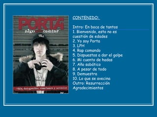 CONTENIDO:  Intro: En boca de tantos  1. Bienvenido, esto no es cuestión de edades  2. Yo soy Porta  3. LPH  4. Rap comando  5. Dispuestos a dar el golpe  6. Mi cuento de hadas  7. Año sabático  8. A pesar de todo  9. Demuestra  10. Lo que se avecina  Outro: Resurrección  Agradecimientos  