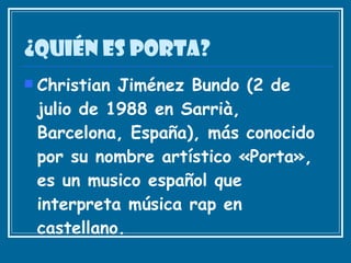 ¿Quién es porta? Christian Jiménez Bundo (2 de julio de 1988 en Sarrià, Barcelona, España), más conocido por su nombre artístico «Porta», es un musico español que interpreta música rap en castellano.   
