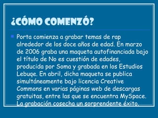¿Cómo comenzó? Porta comienza a grabar temas de rap alrededor de los doce años de edad. En marzo de 2006 graba una maqueta autofinanciada bajo el título de No es cuestión de edades, producida por Soma y grabada en los Estudios Lebuqe. En abril, dicha maqueta se publica simultáneamente bajo licencia Creative Commons en varias páginas web de descargas gratuitas, entre las que se encuentra MySpace. La grabación cosecha un sorprendente éxito.   