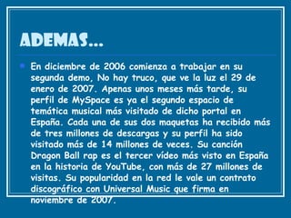 ADEMAS… En diciembre de 2006 comienza a trabajar en su segunda demo, No hay truco, que ve la luz el 29 de enero de 2007. Apenas unos meses más tarde, su perfil de MySpace es ya el segundo espacio de temática musical más visitado de dicho portal en España. Cada una de sus dos maquetas ha recibido más de tres millones de descargas y su perfil ha sido visitado más de 14 millones de veces. Su canción Dragon Ball rap es el tercer vídeo más visto en España en la historia de YouTube, con más de 27 millones de visitas. Su popularidad en la red le vale un contrato discográfico con Universal Music que firma en noviembre de 2007.  