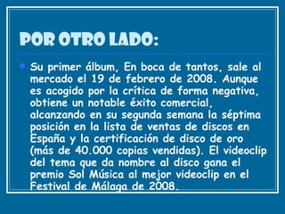 Por otro lado: Su primer álbum, En boca de tantos, sale al mercado el 19 de febrero de 2008. Aunque es acogido por la crítica de forma negativa, obtiene un notable éxito comercial, alcanzando en su segunda semana la séptima posición en la lista de ventas de discos en España y la certificación de disco de oro (más de 40.000 copias vendidas). El videoclip del tema que da nombre al disco gana el premio Sol Música al mejor videoclip en el Festival de Málaga de 2008.  