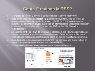  El proceso es simple y similar a como se revisa el correo electrónico
 Debe tener instalado algún lector RSS (como FeedDemon), que un lector de
correo, que revisa la existencia de nuevo contenido en los sitios en que este
suscrito. Puede también ocupar algún sitio en internet (como BlogLines) que hacer
lo mismo ( como un webmail) . Los lectores RSS son también llamados
"Agregadores".
 Se suscribe al "Feed RSS" del sitio que le interesa. "Feed RSS" es la dirección de
internet desde donde se descargan los contenidos. Generalmente el feed está
señalado con imágenes en color naranja como las que se muestran en el gráfico.
 Cuando el sitio web actualiza algún contenido (por ejemplo, una nueva noticia en
un periódico virtual) entonces se actualiza el feed RSS.
 Su lector RSS revisa el feed y le muestra los nuevos contenidos.
 