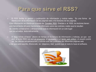  El RSS facilita la gestión y publicación de información y noticia webs. Es una forma de
distribución de la información de las páginas web a los lectores de las páginas.
Esta información se distribuye a través de Canales RSS. Gracias a el RSS, los lectores tienen
una herramienta útil para mantenerse informado sobre las noticias y webs que le resultan
de interés conservando y almacenando toda la información en un solo lugar
que se actualiza automáticamente.
 El RSS brinda al lector ahorro de tiempo en la lectura de información y noticias, ya que con
abrir el lector RSS (ya sea un programa, el navegador o un lector web online), el usuario podrá
ver las últimas actualizaciones y noticias que han publicado las diferentes páginas web
a las que está suscrito. Ahora solo es relajarse y leer puesto que el resto lo hace el software.
 