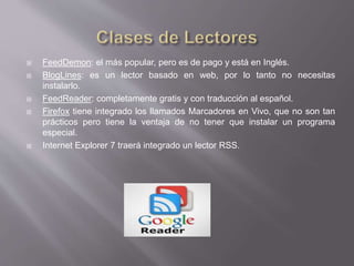  FeedDemon: el más popular, pero es de pago y está en Inglés.
 BlogLines: es un lector basado en web, por lo tanto no necesitas
instalarlo.
 FeedReader: completamente gratis y con traducción al español.
 Firefox tiene integrado los llamados Marcadores en Vivo, que no son tan
prácticos pero tiene la ventaja de no tener que instalar un programa
especial.
 Internet Explorer 7 traerá integrado un lector RSS.
 