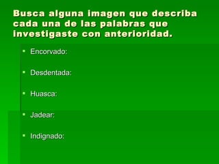 Busca alguna imagen que describa cada una de las palabras que investigaste con anterioridad. Encorvado: Desdentada: Huasca: Jadear: Indignado: 