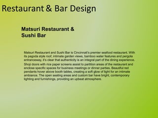 Restaurant & Bar Design
Matsuri Restaurant and Sushi Bar is Cincinnati’s premier seafood restaurant. With
its pagoda style roof, intimate garden views, bamboo water features and pergola
entranceway, it’s clear that authenticity is an integral part of the dining experience.
Shoji doors with rice paper screens assist to partition areas of the restaurant and
enclose specific spaces for business meetings or dinner parties. Beautiful red
pendants hover above booth tables, creating a soft glow of light for an intimate
ambiance. The open seating areas and custom bar have bright, contemporary
lighting and furnishings, providing an upbeat atmosphere.
Matsuri Restaurant &
Sushi Bar
 