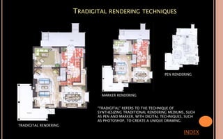 TRADIGITAL RENDERING TECHNIQUES
INDEX
TRADIGITAL RENDERING
MARKER RENDERING
PEN RENDERING
“TRADIGITAL” REFERS TO THE TECHNIQUE OF
SYNTHESIZING TRADITIONAL RENDERING MEDIUMS, SUCH
AS PEN AND MARKER, WITH DIGITAL TECHNIQUES, SUCH
AS PHOTOSHOP, TO CREATE A UNIQUE DRAWING.
 