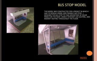 BUS STOP MODEL
INDEX
THIS MODEL WAS CONSTRUCTED FOR A PROJECT IN WHICH I
HAD TO DESIGN A MORE USER FRIENDLY BUS STOP. I
DESIGNED THE BUS STOP TO TAKE ADVANTAGE OF SOLAR
PANELS ON THE ROOF, ENERGY EFFICIENT LED LIGHTING, AND
RADIANT HEATING THROUGHOUT THE FLOOR.
 