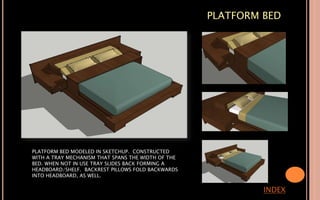 PLATFORM BED
INDEX
PLATFORM BED MODELED IN SKETCHUP. CONSTRUCTED
WITH A TRAY MECHANISM THAT SPANS THE WIDTH OF THE
BED. WHEN NOT IN USE TRAY SLIDES BACK FORMING A
HEADBOARD/SHELF. BACKREST PILLOWS FOLD BACKWARDS
INTO HEADBOARD, AS WELL.
 