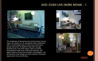 AVD+EVAD LIVE/WORK REHAB - 1
INDEX
The challenge of designing and constructing a living
space/art studio in a re-purposed urban storefront
with a small budget led to some very interesting
design decisions. A platform bed with storage
beneath and a tree limb above, floor to ceiling
bookshelves made from industrial shelving, and
paper lanterns hung from wooden coat hangers, are
all solutions that would not have existed if money &
space were not so confining.
 