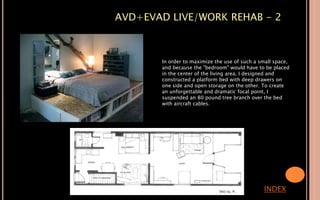 AVD+EVAD LIVE/WORK REHAB - 2
INDEX
In order to maximize the use of such a small space,
and because the "bedroom" would have to be placed
in the center of the living area, I designed and
constructed a platform bed with deep drawers on
one side and open storage on the other. To create
an unforgettable and dramatic focal point, I
suspended an 80 pound tree branch over the bed
with aircraft cables.
 