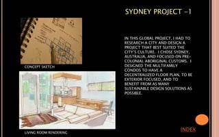 SYDNEY PROJECT -1
IN THIS GLOBAL PROJECT, I HAD TO
RESEARCH A CITY AND DESIGN A
PROJECT THAT BEST SUITED THE
CITY’S CULTURE. I CHOSE SYDNEY,
AUSTRALIA, AND FOCUSED ON PRE-
COLONIAL ABORIGINAL CUSTOMS. I
DESIGNED THE MULTIFAMILY
CONDOS TO HAVE A
DECENTRALIZED FLOOR PLAN, TO BE
EXTERIOR FOCUSED, AND TO
BENEFIT FROM AS MANY
SUSTAINABLE DESIGN SOLUTIONS AS
POSSIBLE.
INDEX
CONCEPT SKETCH
LIVING ROOM RENDERING
 