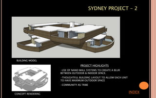 SYDNEY PROJECT - 2
INDEX
BUILDING MODEL
CONCEPT RENDERING
PROJECT HIGHLIGHTS
•USE OF NANO WALL SYSTEMS TO CREATE A BLUR
BETWEEN OUTDOOR & INDOOR SPACE.
•THOUGHTFUL BUILDING LAYOUT TO ALLOW EACH UNIT
TO HAVE MAXIMUM OUTDOOR SPACE
•COMMUNITY AS TRIBE
 