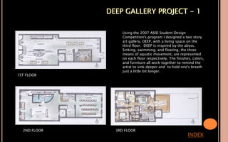 DEEP GALLERY PROJECT - 1
INDEX
1ST FLOOR
2ND FLOOR 3RD FLOOR
Using the 2007 ASID Student Design
Competition's program I designed a two story
art gallery, DEEP, with a living space on the
third floor. DEEP is inspired by the abyss.
Sinking, swimming, and floating, the three
means of aquatic movement, are represented
on each floor respectively. The finishes, colors,
and furniture all work together to remind the
artist to sink deeper and to hold one's breath
just a little bit longer.
 