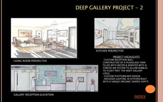 DEEP GALLERY PROJECT - 2
INDEX
LIVING ROOM PERSPECTIVE
KITCHEN PERSPECTIVE
GALLERY RECEPTION ELEVATION
PROJECT HIGHLIGHTS
•CUSTOM RECEPTION WALL
CONSTRUCTED OF A PLEXIGLASS TANK
FILLED WITH WATER & AERATED WITH A
FORCED AIR SYSTEM TO ALLOW BUBBLES
TO FLOAT PAST THE INSET GALLERY
LOGO.
•CUSTOM PLATFORM BED DESIGN.
•RECESSED LIGHTING IN KITCHEN BUILT
INTO A UNIQUE ORGANIC SHAPED SOFFIT.
 