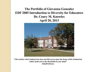 The Portfolio of Giovanna Gonzalez
EDF 2085 Introduction to Diversity for Educators
Dr. Coury M. Knowles
April 20, 2013
“The teacher who is indeed wise does not bid you to enter the house of his wisdom but
rather leads you to the threshold of your mind”
-Khalil Gibran-
 