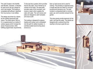 This cabin located in the foothills near Boulder, Colorado, is intended for year-round use as a retreat for one to two people. The building is completely self-sufficient, detached from any county or rural utilities.  The design was driven by a desire for the building harmonize with nature. The small interior (392 sq. ft.) is supplemented by a variety of outdoor spaces which increase the sense of spaciousness, while fulfilling programmatic requirements. To the east lies a garden which provides food for the cabin, and is framed by an orchard of fruit trees. The west patio provides views of the mountains, and covers a cistern which supplies the cabin with water. The roof, terrace and patio are designed to catch rainwater and snow runoff.  The building is designed for passive heating and cooling, and is embedded into the earth for added insulation. A centrally located wood burning stove serves as a back up heat source and is used for cooking. The plumbing is organized along a single wall near the cistern to minimize pumping and plumbing runs. The bath contains a composting toilet to minimize water use, and to provide compost for the garden.  The solar panels provide electricity for the cabin, and heat the water. The panels are designed with a vertical thrust that reaches to the sky to grab the sun. 