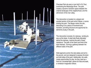 Cherokee Park sits atop a river bluff in St. Paul, overlooking the Mississippi River. The park creates a dynamic transition space between the ordered landscape of the neighborhood, and the wild terrain of the river valley.  The intervention is located on a sloped and wooded section of the park which follows  a ravine dividing the park. The design marks this site, describing it as a place of movement and transition, providing structure and opportunity for elements at play in the park. The intervention consists of a stairway  winding its way up the slope. A steel tube floats delicately above the stairway, marking the path of least resistance. The path of the stairs and that of the tube intersect,  forming a gateway between the different sides of the park.  Wall segments anchor the stair plates and rail to the ground, and are designed to express the tame and wild sides of the park. Additionally, the walls create opportunities for play: be they used as a forts for a snowball fight, places for hide and seek, or whatever imagination allows.  
