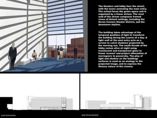The theaters and lobby face the street, with the tower animating the main entry. The school faces the green space and is organized by a linear atrium. The west wall of the atrium composes framed views of distant settings, including the Seven Corners theater district, and the downtown skyline.  The building takes advantage of the temporal qualities of light to transform the building during the course of a day. A light well at the east entry acts as a screen to catch shadows projected by the morning sun. The south facade of the lobby comes alive at night using translucent and transparent glass to frame ‘scenes’ and project silhouettes of moviegoers to passersby. The play of light and shadow on the buildings surfaces is used as an analogy to the projected image, and to express the illusory nature of the cinema. 