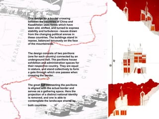 This design for a border crossing between the countries of China and Kazakhstan uses forms which have been slid, shifted, and turned to express stability and turbulence - issues drawn from the changing political arenas in these countries. The buildings stand in repose, balanced tenuously on the face of the mountainside. The design consists of two pavilions (one for each country) connected by an underground hall. The pavilions house exhibition and administration spaces for their respective country. They are equal in stature, and stand collectively to form a gate through which one passes when crossing the border.  The great hall connecting the pavilions is aligned with the actual border and serves as a gathering space. Here the projection of a distinct national identity is removed, and one is able to contemplate the landscape shared by both countries.   