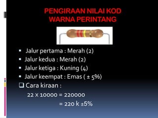 PENGIRAAN NILAI KOD
          WARNA PERINTANG



 Jalur pertama : Merah (2)
Jalur kedua : Merah (2)
Jalur ketiga : Kuning (4)
Jalur keempat : Emas ( ± 5%)
 Cara kiraan :
    22 x 10000 = 220000
               = 220 k ±5%
 