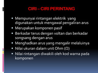CIRI – CIRI PERINTANG

 Mempunyai rintangan elektrik yang
  digunakan untuk mengawal pengaliran arus
 Merupakan komponen pasif
 Berkadar terus dengan voltan dan berkadar
  songsang dengan arus
 Menghadkan arus yang mengalir melaluinya
 Nilai ukuran dalam unit Ohm (Ω)
 Nilai rintangan diwakili oleh kod warna pada
  komponen
 