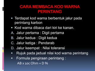 CARA MEMBACA KOD WARNA
            PERINTANG
 Terdapat kod warna berbentuk jalur pada
  perintang karbon
 Kod warna dibaca dari kiri ke kanan.
A. Jalur pertama : Digit pertama
B. Jalur kedua : Digit kedua
C. Jalur ketiga : Pendarab
D. Jalur keempat : Nilai toleransi
 Rujuk pada jadual nilai kod warna perintang
 Formula pengiraan perintang :
   AB x 10c Ohm + D %
 