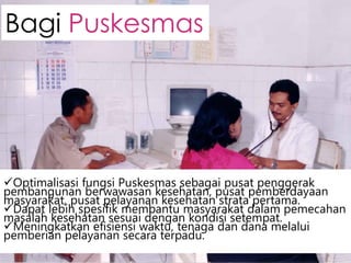 Optimalisasi fungsi Puskesmas sebagai pusat penggerak
pembangunan berwawasan kesehatan, pusat pemberdayaan
masyarakat, pusat pelayanan kesehatan strata pertama.
Dapat lebih spesifik membantu masyarakat dalam pemecahan
masalah kesehatan sesuai dengan kondisi setempat.
Meningkatkan efisiensi waktu, tenaga dan dana melalui
pemberian pelayanan secara terpadu.
Bagi Puskesmas
 