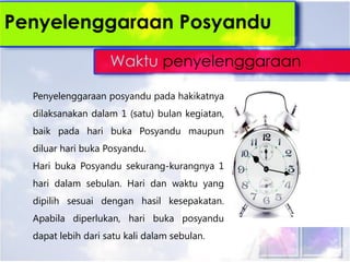 Penyelenggaraan posyandu pada hakikatnya
dilaksanakan dalam 1 (satu) bulan kegiatan,
baik pada hari buka Posyandu maupun
diluar hari buka Posyandu.
Hari buka Posyandu sekurang-kurangnya 1
hari dalam sebulan. Hari dan waktu yang
dipilih sesuai dengan hasil kesepakatan.
Apabila diperlukan, hari buka posyandu
dapat lebih dari satu kali dalam sebulan.
Penyelenggaraan Posyandu
Waktu penyelenggaraan
 