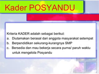 Kriteria KADER adalah sebagai berikut:
a. Diutamakan berasal dari anggota masyarakat setempat
b. Berpendidikan sekurang-kurangnya SMP
c. Bersedia dan mau bekerja secara purna/ paruh waktu
untuk mengelola Posyandu
 