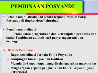 PEMBINAAN POSYANDU
• Pembinaan dilaksanakan secara terpadu melalui Pokja
Posyandu di tingkat desa/kelurahan
• Pembinaan meliputi
Peningkatan pengetahuan dan ketrampilan pengurus dan
kader Pembinaan administrasi penyelenggaraan dan
keuangan
A. Bentuk Pembinaan
– Rapat koordinasi berkala Pokja Posyandu
– Kunjungan bimbingan dan fasilitasi
– Menghadiri rapat-rapat yang diselenggarakan masyarakat
– Penghargaan kepada pengurus dan kader Posyandu yang
berprestasi
 
