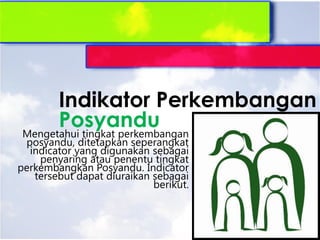 Mengetahui tingkat perkembangan
posyandu, ditetapkan seperangkat
indicator yang digunakan sebagai
penyaring atau penentu tingkat
perkembangkan Posyandu. Indicator
tersebut dapat diuraikan sebagai
berikut.
Indikator Perkembangan
Posyandu
 