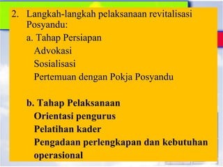 2. Langkah-langkah pelaksanaan revitalisasi
Posyandu:
a. Tahap Persiapan
Advokasi
Sosialisasi
Pertemuan dengan Pokja Posyandu
b. Tahap Pelaksanaan
Orientasi pengurus
Pelatihan kader
Pengadaan perlengkapan dan kebutuhan
operasional
 