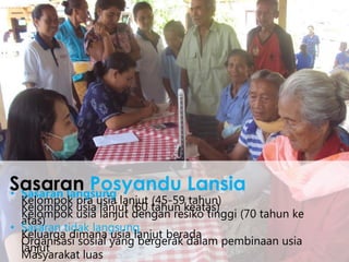 • Sasaran langsung
Kelompok pra usia lanjut (45-59 tahun)
Kelompok usia lanjut (60 tahun keatas)
Kelompok usia lanjut dengan resiko tinggi (70 tahun ke
atas)
• Sasaran tidak langsung
Keluarga dimana usia lanjut berada
Organisasi sosial yang bergerak dalam pembinaan usia
lanjut
Masyarakat luas
Sasaran Posyandu Lansia
 